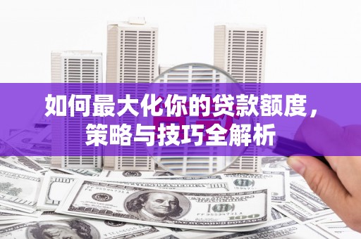 察隅如何最大化你的贷款额度，策略与技巧全解析